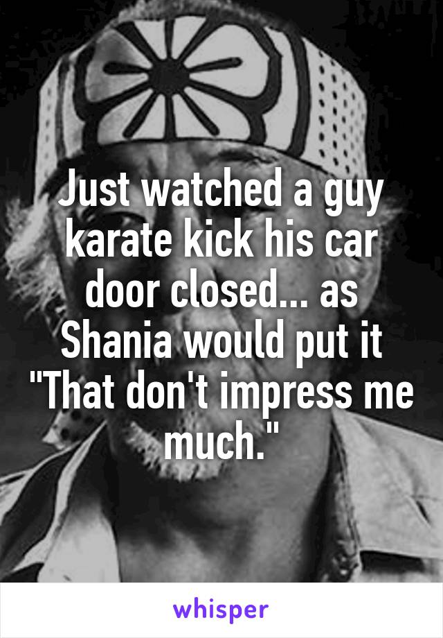 Just watched a guy karate kick his car door closed... as Shania would put it "That don't impress me much."