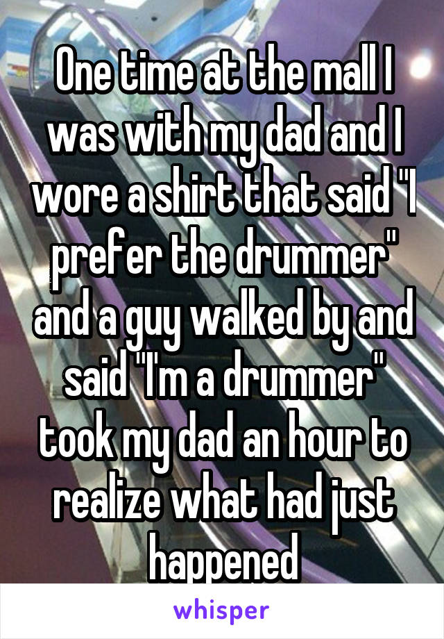 One time at the mall I was with my dad and I wore a shirt that said "I prefer the drummer" and a guy walked by and said "I'm a drummer" took my dad an hour to realize what had just happened