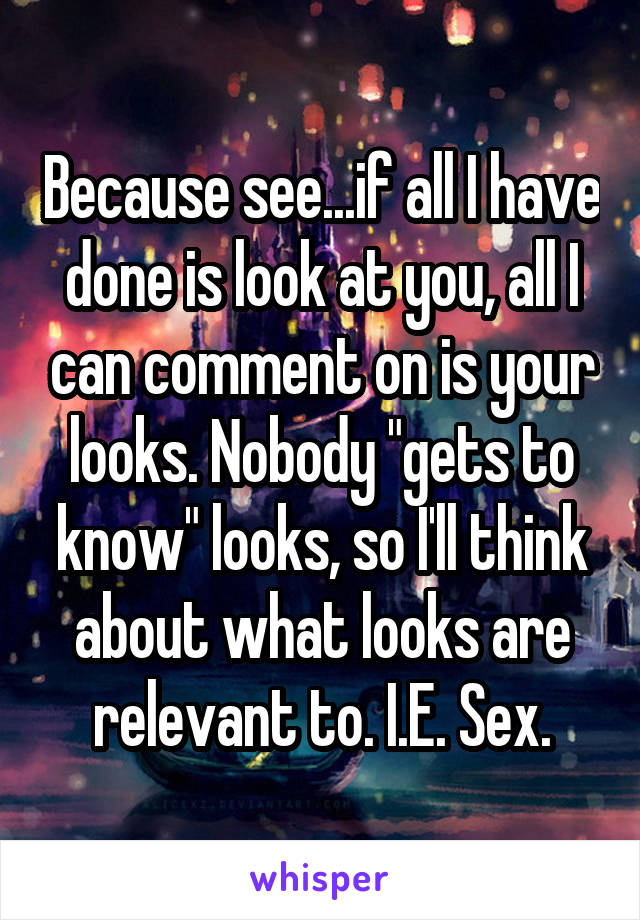 Because see...if all I have done is look at you, all I can comment on is your looks. Nobody "gets to know" looks, so I'll think about what looks are relevant to. I.E. Sex.