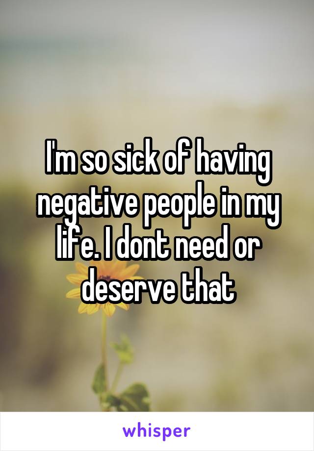 I'm so sick of having negative people in my life. I dont need or deserve that