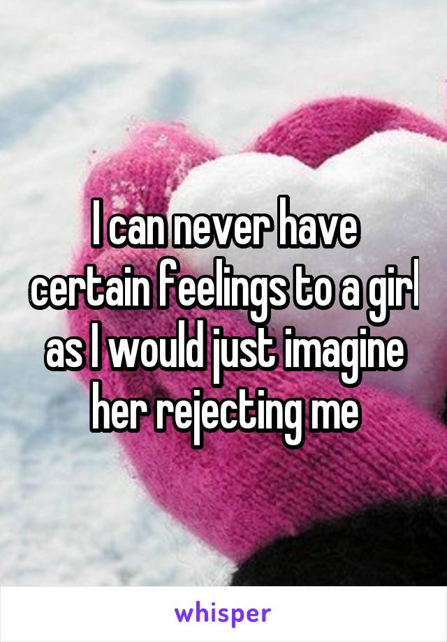 I can never have certain feelings to a girl as I would just imagine her rejecting me