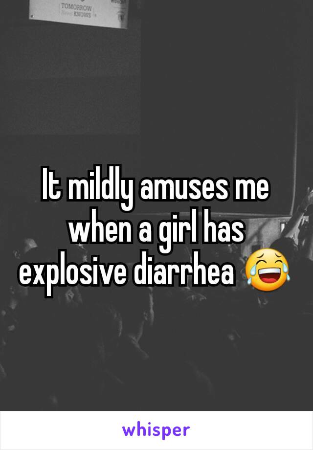 It mildly amuses me when a girl has explosive diarrhea 😂