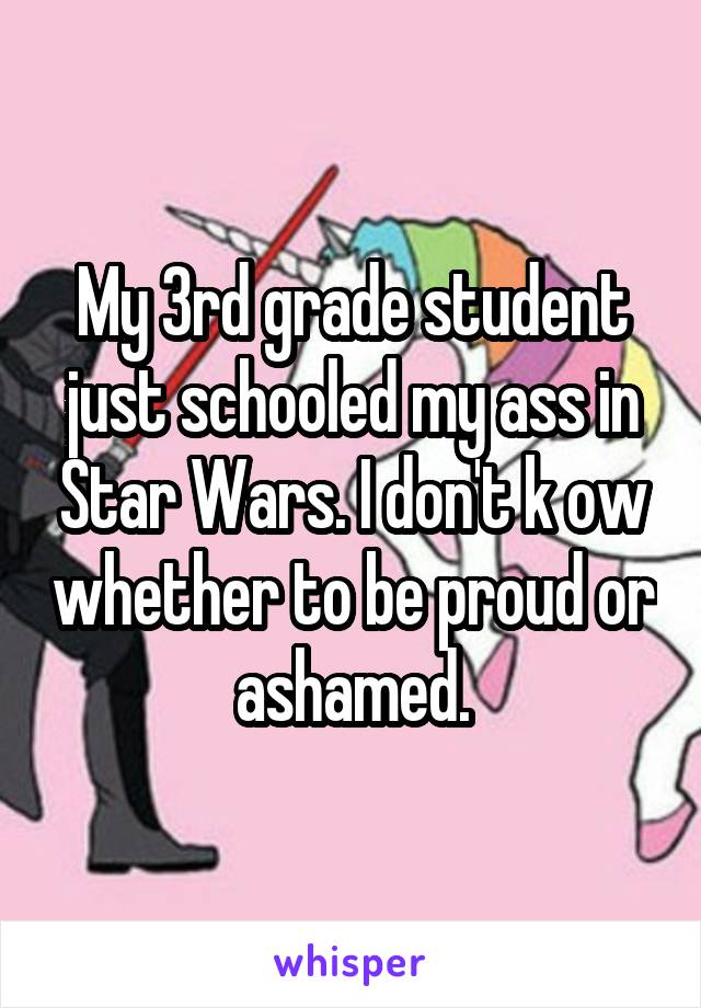 My 3rd grade student just schooled my ass in Star Wars. I don't k ow whether to be proud or ashamed.