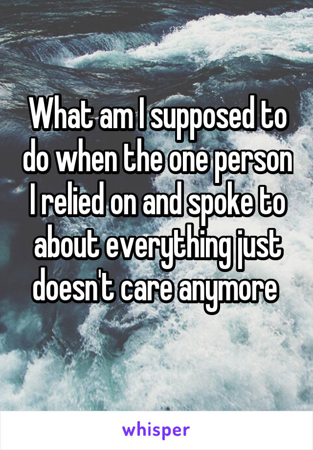 What am I supposed to do when the one person I relied on and spoke to about everything just doesn't care anymore 
