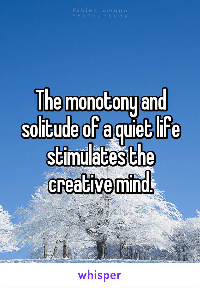 The monotony and solitude of a quiet life stimulates the creative mind.