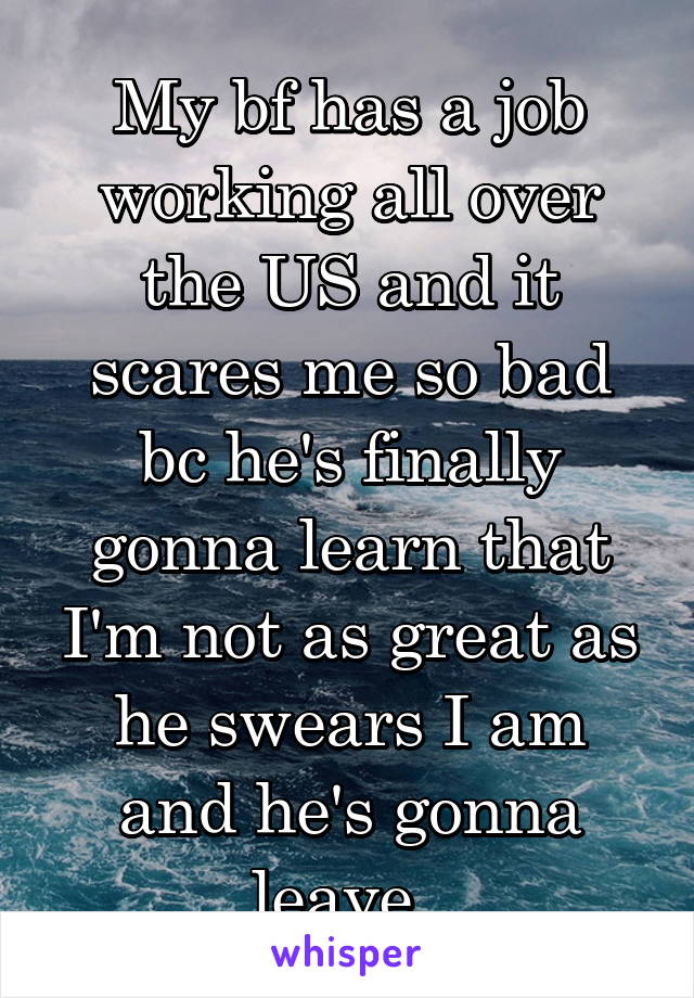 My bf has a job working all over the US and it scares me so bad bc he's finally gonna learn that I'm not as great as he swears I am and he's gonna leave. 