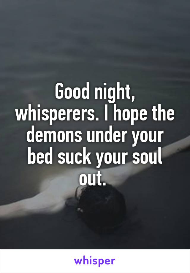 Good night, whisperers. I hope the demons under your bed suck your soul out. 