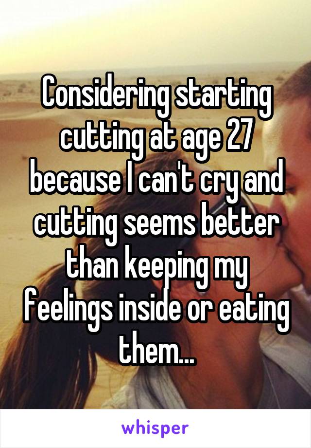 Considering starting cutting at age 27 because I can't cry and cutting seems better than keeping my feelings inside or eating them...