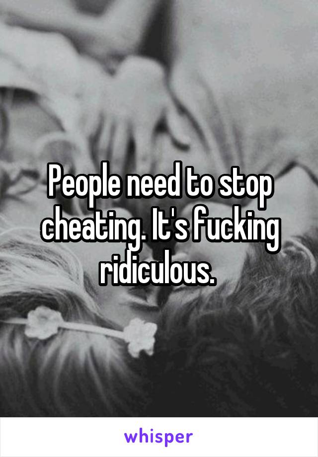 People need to stop cheating. It's fucking ridiculous. 