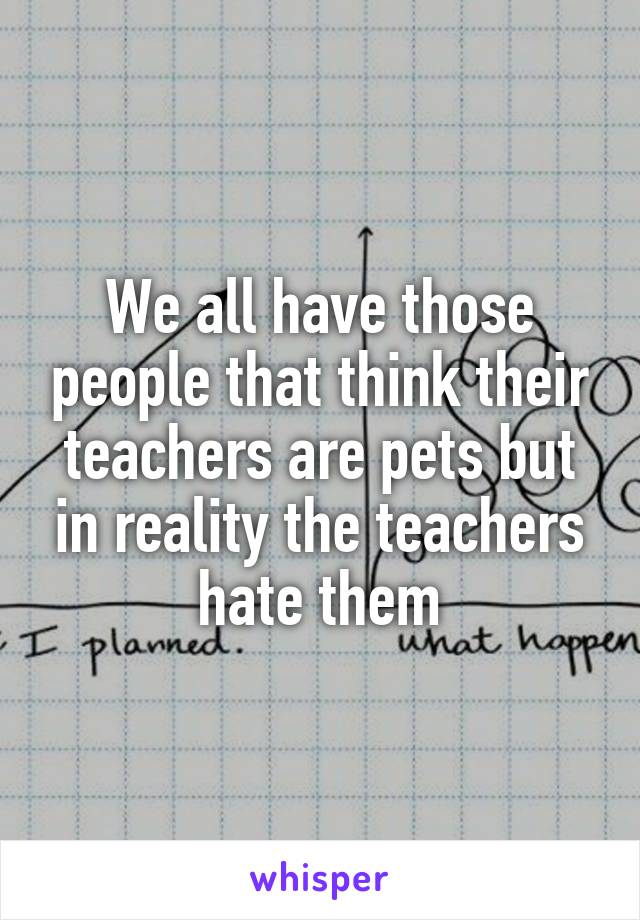 We all have those people that think their teachers are pets but in reality the teachers hate them