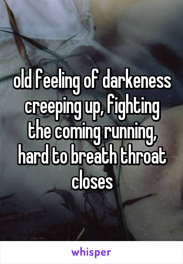 old feeling of darkeness creeping up, fighting the coming running, hard to breath throat closes