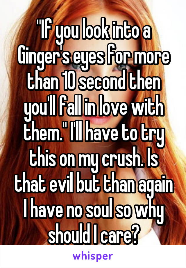 "If you look into a Ginger's eyes for more than 10 second then you'll fall in love with them." I'll have to try this on my crush. Is that evil but than again I have no soul so why should I care?