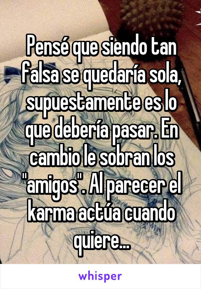 Pensé que siendo tan falsa se quedaría sola, supuestamente es lo que debería pasar. En cambio le sobran los "amigos". Al parecer el karma actúa cuando quiere...