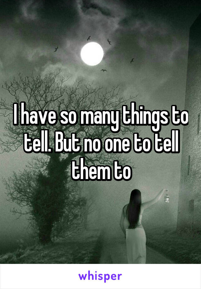 I have so many things to tell. But no one to tell them to