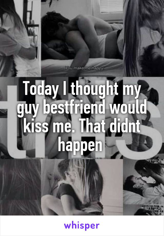 Today I thought my guy bestfriend would kiss me. That didnt happen 