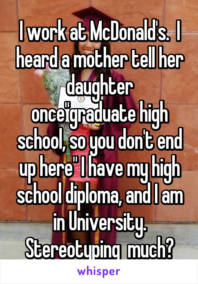 I work at McDonald's.  I heard a mother tell her daughter once"graduate high school, so you don't end up here" I have my high school diploma, and I am in University. Stereotyping  much?