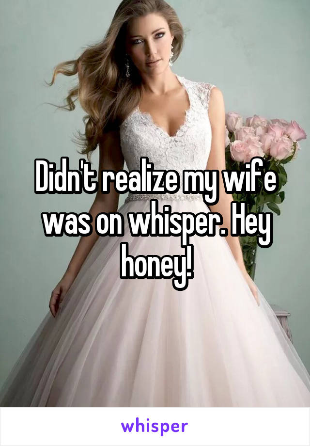 Didn't realize my wife was on whisper. Hey honey!