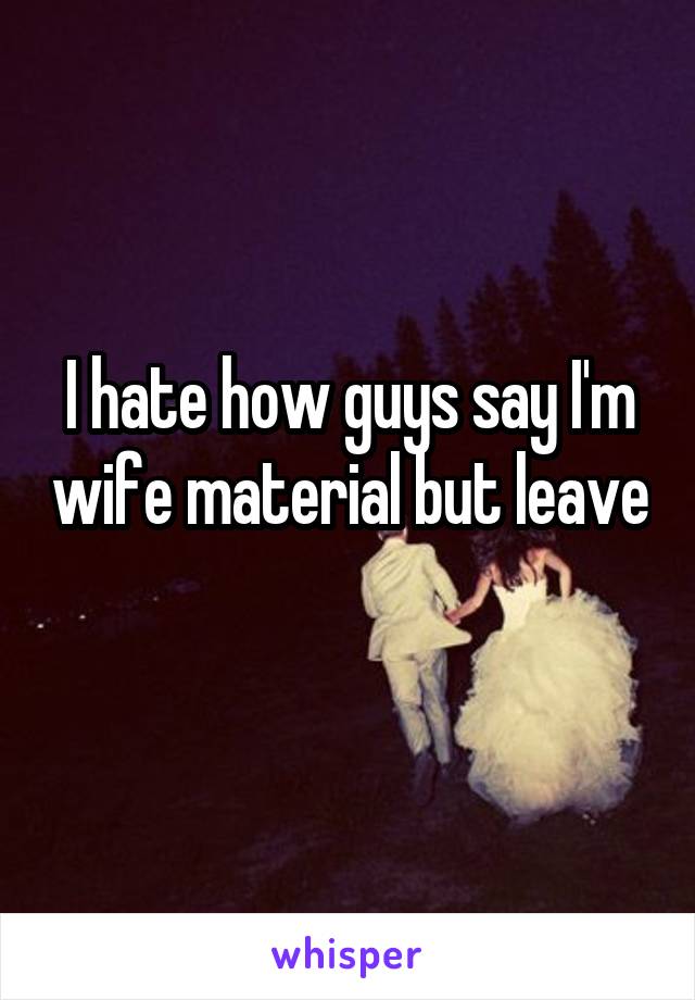 I hate how guys say I'm wife material but leave 