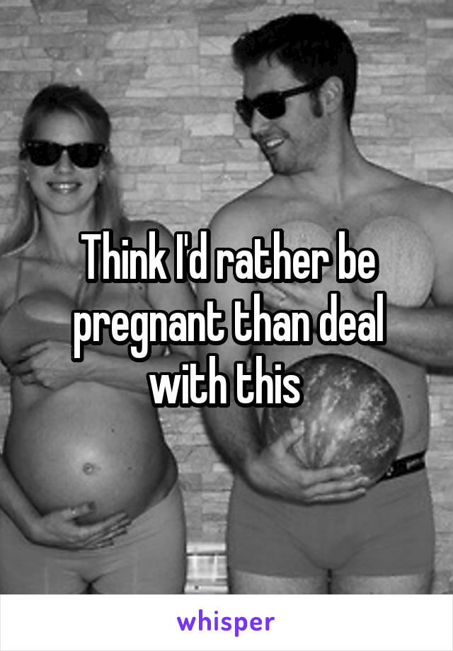 Think I'd rather be pregnant than deal with this 