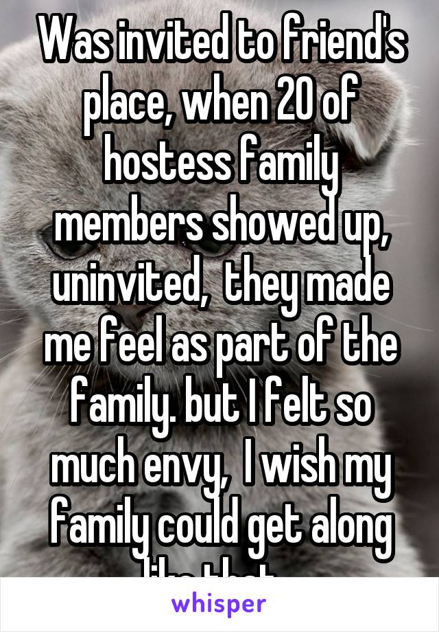 Was invited to friend's place, when 20 of hostess family members showed up, uninvited,  they made me feel as part of the family. but I felt so much envy,  I wish my family could get along like that...