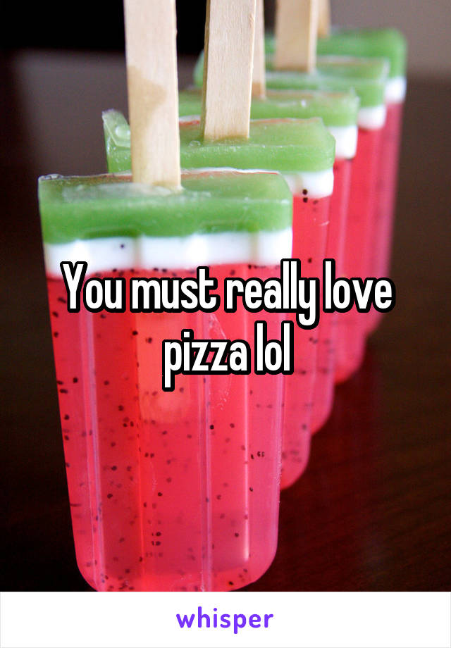 You must really love pizza lol