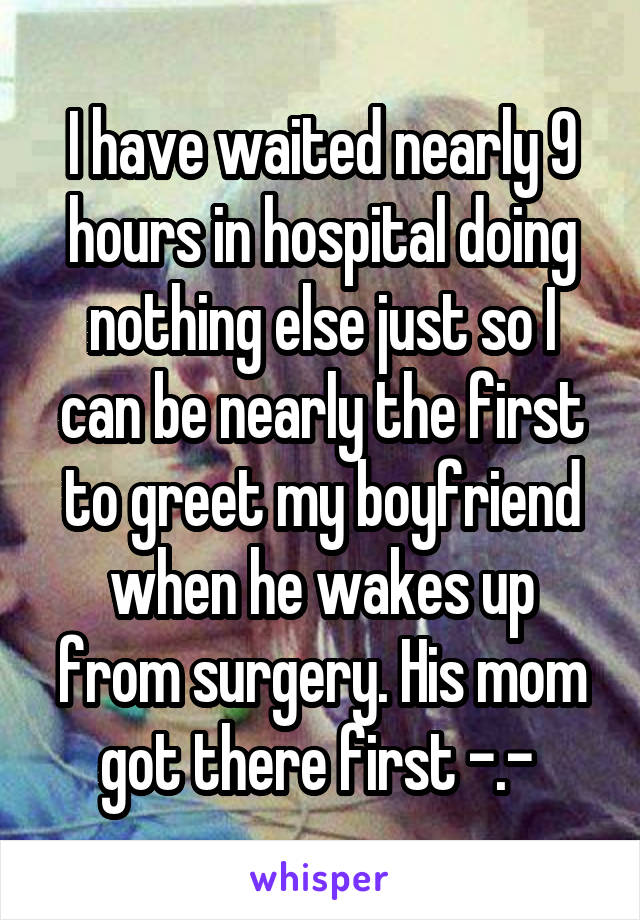 I have waited nearly 9 hours in hospital doing nothing else just so I can be nearly the first to greet my boyfriend when he wakes up from surgery. His mom got there first -.- 