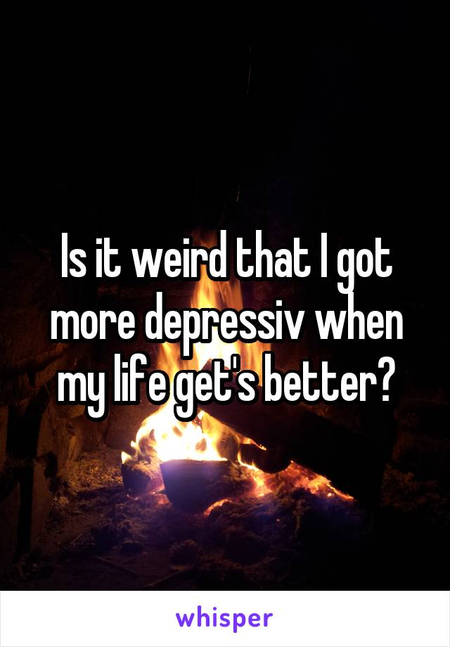 Is it weird that I got more depressiv when my life get's better?