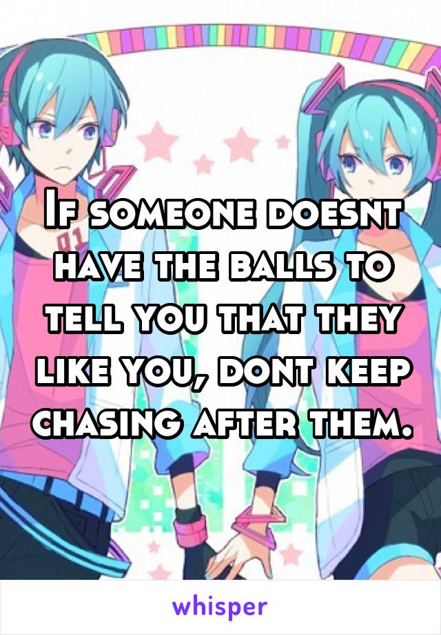 If someone doesnt have the balls to tell you that they like you, dont keep chasing after them.