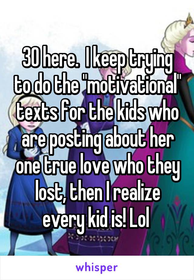 30 here.  I keep trying to do the "motivational" texts for the kids who are posting about her one true love who they lost, then I realize every kid is! Lol 