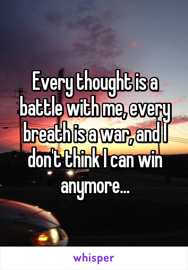 Every thought is a battle with me, every breath is a war, and I don't think I can win anymore...