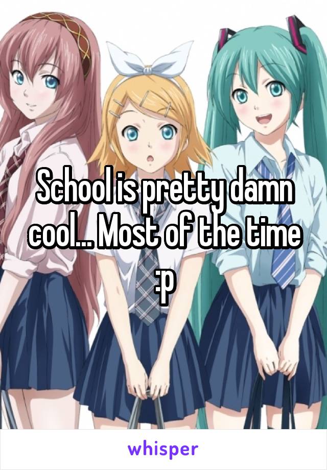 School is pretty damn cool... Most of the time :p