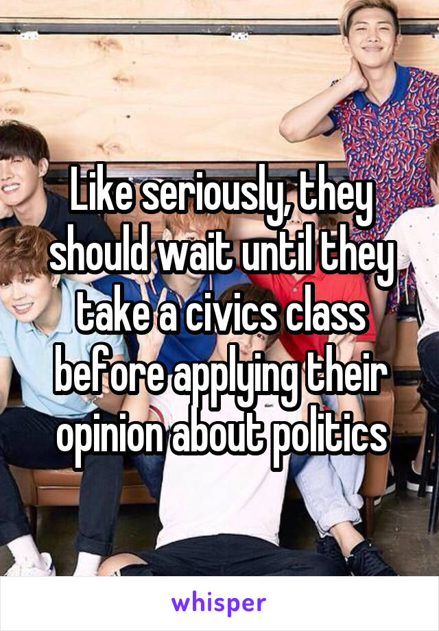 Like seriously, they should wait until they take a civics class before applying their opinion about politics