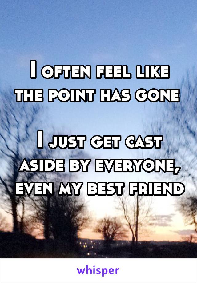 I often feel like the point has gone 

I just get cast aside by everyone, even my best friend 