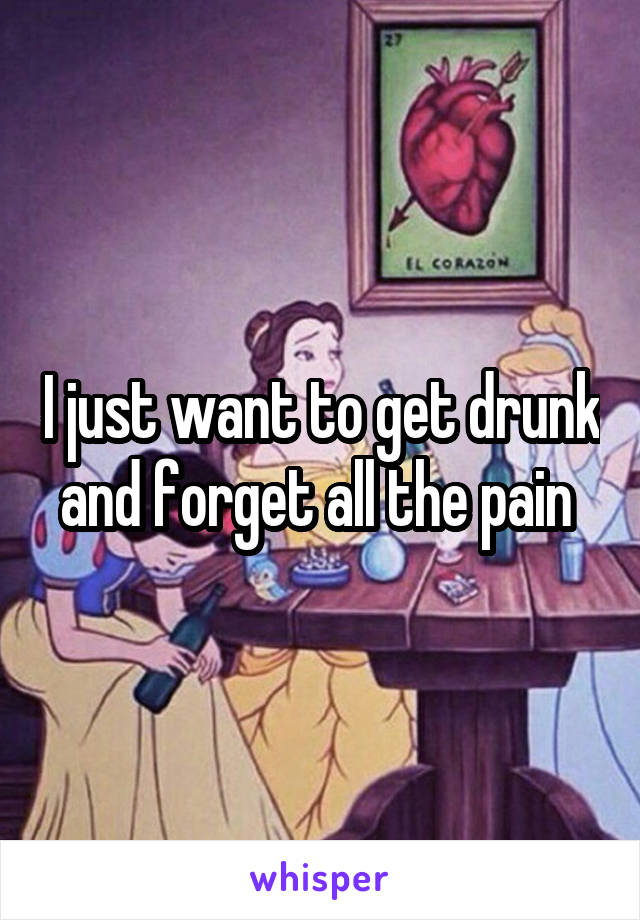 I just want to get drunk and forget all the pain 