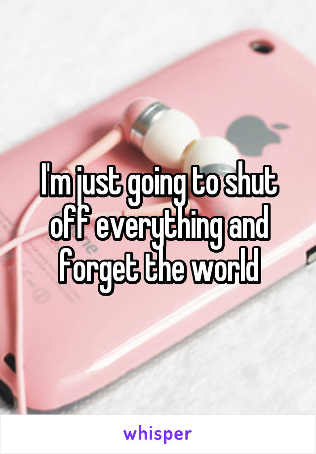 I'm just going to shut off everything and forget the world