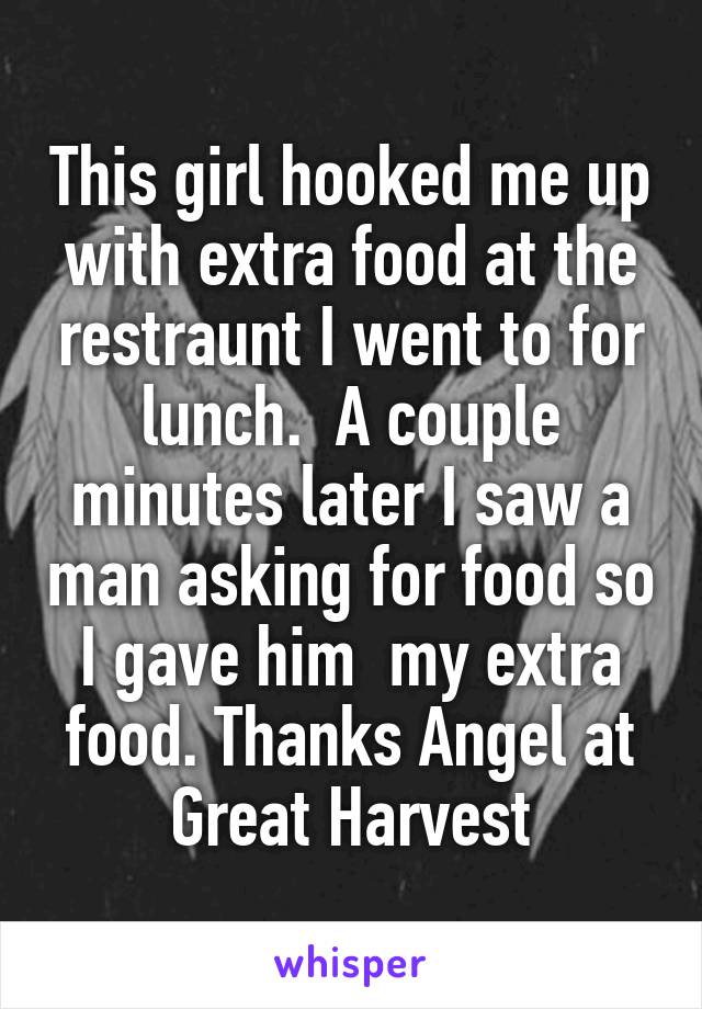 This girl hooked me up with extra food at the restraunt I went to for lunch.  A couple minutes later I saw a man asking for food so I gave him  my extra food. Thanks Angel at Great Harvest