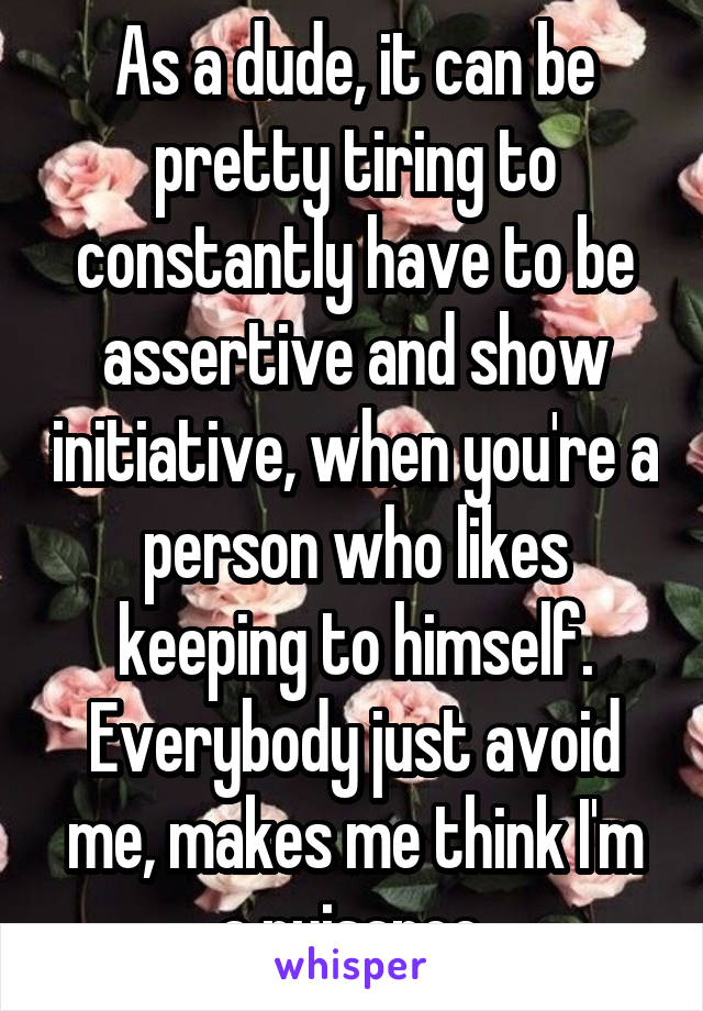 As a dude, it can be pretty tiring to constantly have to be assertive and show initiative, when you're a person who likes keeping to himself. Everybody just avoid me, makes me think I'm a nuisance.