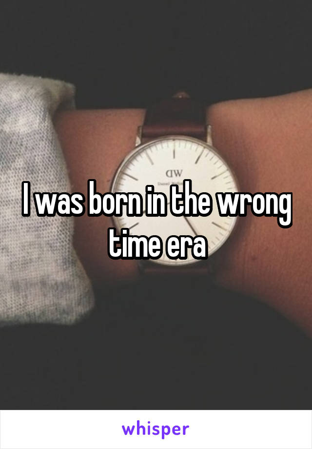 I was born in the wrong time era