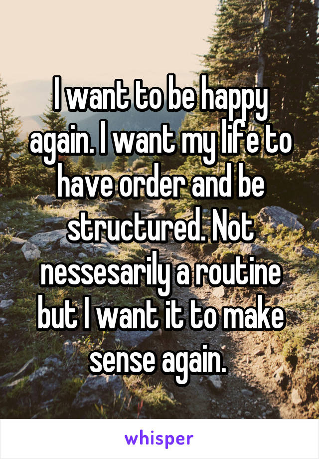 I want to be happy again. I want my life to have order and be structured. Not nessesarily a routine but I want it to make sense again. 