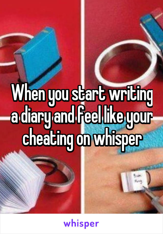 When you start writing a diary and feel like your cheating on whisper