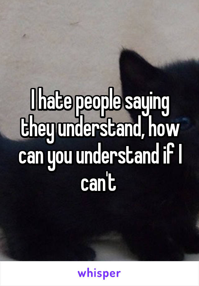 I hate people saying they understand, how can you understand if I can't 