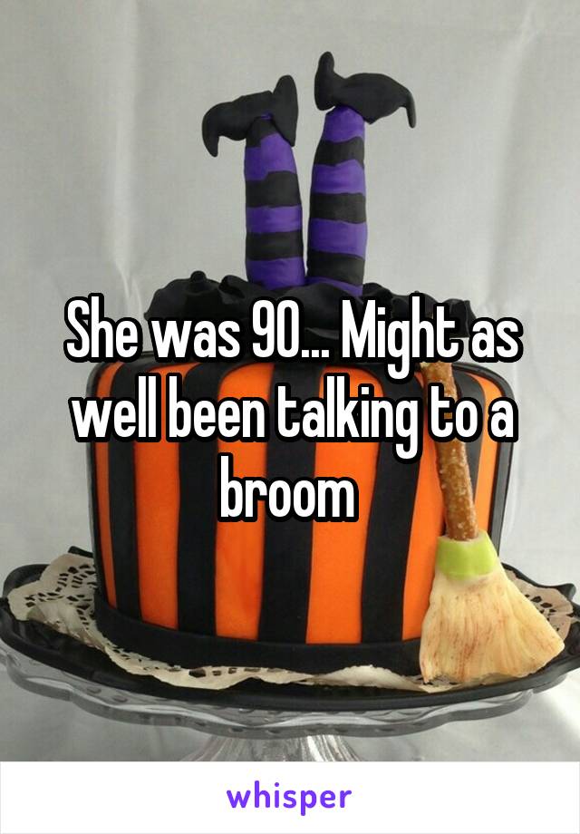 She was 90... Might as well been talking to a broom 