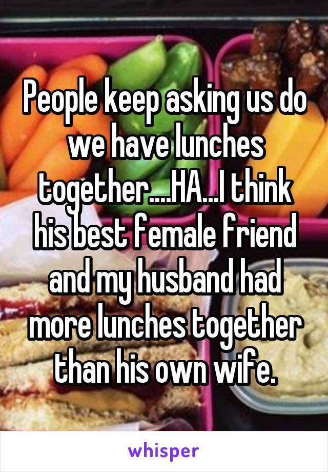 People keep asking us do we have lunches together....HA...I think his best female friend and my husband had more lunches together than his own wife.