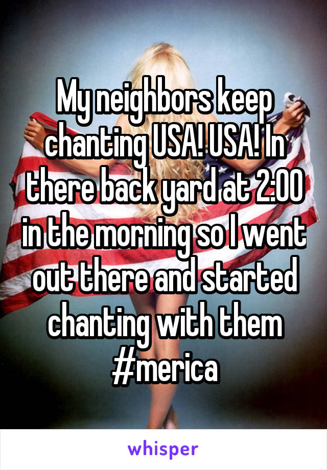 My neighbors keep chanting USA! USA! In there back yard at 2:00 in the morning so I went out there and started chanting with them #merica