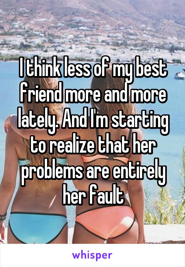 I think less of my best friend more and more lately. And I'm starting to realize that her problems are entirely her fault