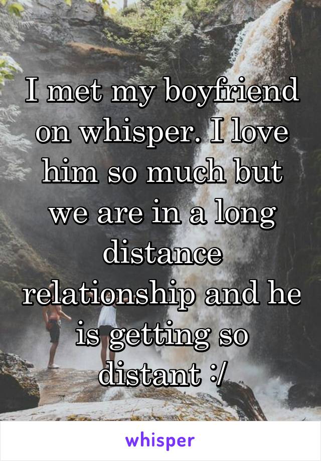 I met my boyfriend on whisper. I love him so much but we are in a long distance relationship and he is getting so distant :/