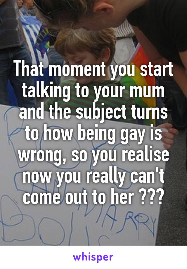 That moment you start talking to your mum and the subject turns to how being gay is wrong, so you realise now you really can't come out to her 😭😂😭