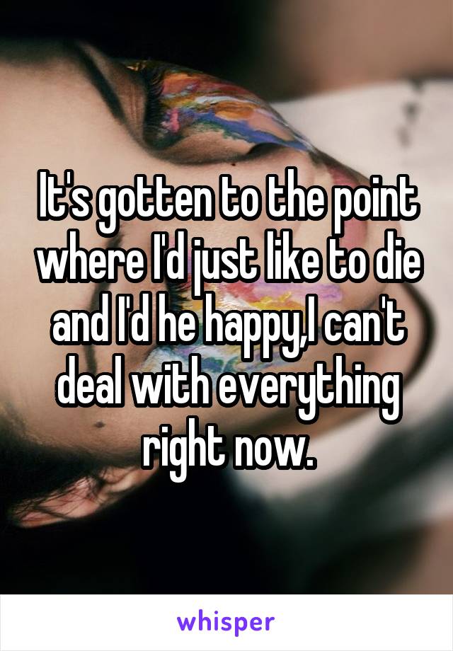 It's gotten to the point where I'd just like to die and I'd he happy,I can't deal with everything right now.