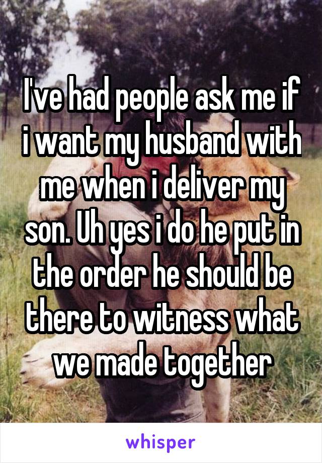 I've had people ask me if i want my husband with me when i deliver my son. Uh yes i do he put in the order he should be there to witness what we made together