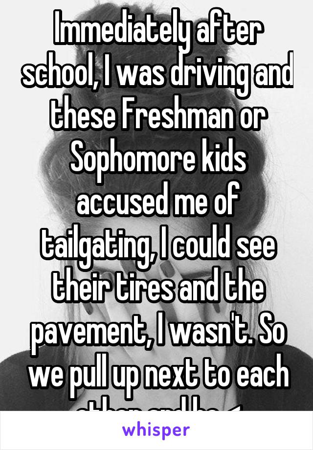 Immediately after school, I was driving and these Freshman or Sophomore kids accused me of tailgating, I could see their tires and the pavement, I wasn't. So we pull up next to each other and he <